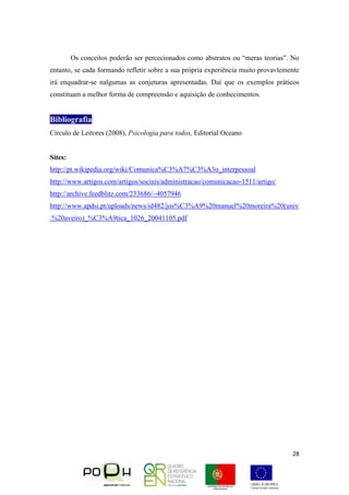 28
Os conceitos poderão ser percecionados como abstratos ou “meras teorias”. No
entanto, se cada formando refletir sobre a sua própria experiência muito provavlemente
irá enquadrar-se nalgumas as conjeturas apresentadas. Daí que os exemplos práticos
constituam a melhor forma de compreensão e aquisição de conhecimentos.
Bibliografia
Círculo de Leitores (2008), Psicologia para todos, Editorial Oceano
Sites:
http://pt.wikipedia.org/wiki/Comunica%C3%A7%C3%A3o_interpessoal
http://www.artigos.com/artigos/sociais/administracao/comunicacao-1511/artigo/
http://archive.feedblitz.com/233686/~4057946
http://www.apdsi.pt/uploads/news/id482/jos%C3%A9%20manuel%20moreira%20(univ
.%20aveiro)_%C3%A9tica_1026_20041105.pdf
 