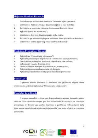 2
Objetivos Gerais de Formação
Pretende-se que no final deste módulo os formandos sejam capazes de:
 Identificar as etapas do processo de comunicação e as suas barreiras;
 Reconhecer os protocolos e técnicas de comunicação com o cliente;
 Aplicar a técnica de “escuta ativa”;
 Identificar os dois tipos de comunicação: oral e escrita;
 Reconhecer que a comunicação pode ser feita de forma presencial ou à distância.
 Identificar as normas deontológicas de conduta profissional
Conteúdos Pragmáticos Globais
 Definição de “Comunicação interpessoal”;
 Apresentação das etapas do processo de comunicação e as suas barreiras;
 Descrição dos protocolos e técnicas de comunicação com o cliente;
 Definição do conceito de escuta ativa;
 Distinção entre os dois tipos de comunicação (oral vs escrita);
 Definição de comunicação presencial e à distância;
 Apresentação das normas deontológicas de conduta profissional
Público-Alvo
O presente manual destina-se a formandos que pretendam adquirir maior
conhecimento no âmbito da temática “Comunicação Interpessoal”.
Condições de utilização
O presente manual serve como guia de aprendizagem ativa do formando. Assim,
cada um deve consultá-lo sempre que tiver necessidade de esclarecer os conteúdos
apresentados no decorrer das sessões. Exercícios e questões de reflexão fazem parte
deste manual, possibilitando aos formandos consolidar com maior eficácia os conteúdos
apreendidos.
 