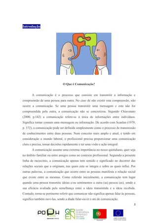 3
Introdução
O Que é Comunicação?
A comunicação é o processo que consiste em transmitir a informação e
compreensão de uma pessoa para outra. No caso de não existir esta compreensão, não
ocorre a comunicação. Se uma pessoa transmitir uma mensagem e esta não for
compreendida pela outra, a comunicação não se concretizou. Segundo Chiavenato
(2000, p.142) a comunicação refere-se à troca de informações entre indivíduos.
Significa tornar comum uma mensagem ou informação. De acordo com Scanlan (1979,
p. 372), a comunicação pode ser definida simplesmente como o processo de transmissão
de conhecimentos entre duas pessoas. Num conceito mais amplo e atual, e tendo em
consideração o mundo laboral, o profissional precisa proporcionar uma comunicação
clara e precisa, tomar decisões rapidamente e ter uma visão e ação integral.
A comunicação assume uma extrema importância no nosso quotidiano, quer seja
no âmbito familiar ou entre amigos como no contexto profissional. Seguindo a presente
linha de raciocínio, a comunicação apenas tem sentido e significado no decorrer das
relações sociais que a originam, nas quais esta se integra e sobre as quais influi. Por
outras palavras, a comunicação que ocorre entre as pessoas manifesta a relação social
que existe entre as mesmas. Como referido inicialmente, a comunicação tem lugar
quando uma pessoa transmite ideias e/ou sentimentos a outra (as) pessoa (as), sendo a
sua eficácia avaliada pela semelhança entre a ideia transmitida e a ideia recebida.
Contudo, torna-se pertinente referir que comunicar não significa apenas falar às pessoas,
significa também ouvi-las, sendo a díade falar-ouvir o ato de comunicação.
 