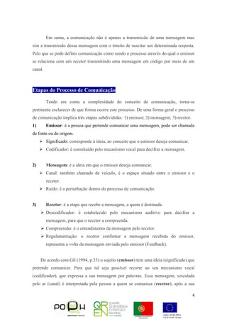 4
Em suma, a comunicação não é apenas a transmissão de uma mensagem mas
sim a transmissão dessa mensagem com o intuito de suscitar um determinada resposta.
Pelo que se pode definir comunicação como sendo o processo através do qual o emissor
se relaciona com um recetor transmitindo uma mensagem em código por meio de um
canal.
Etapas do Processo de Comunicação
Tendo em conta a complexidade do conceito de comunicação, torna-se
pertinente esclarecer de que forma ocorre este processo. De uma forma geral o processo
de comunicação implica três etapas subdivididas: 1) emissor; 2) mensagem; 3) recetor.
1) Emissor: é a pessoa que pretende comunicar uma mensagem, pode ser chamada
de fonte ou de origem.
 Significado: corresponde à ideia, ao conceito que o emissor deseja comunicar.
 Codificador: é constituído pelo mecanismo vocal para decifrar a mensagem.
2) Mensagem: é a ideia em que o emissor deseja comunicar.
 Canal: também chamado de veículo, é o espaço situado entre o emissor e o
recetor.
 Ruído: é a perturbação dentro do processo de comunicação.
3) Recetor: é a etapa que recebe a mensagem, a quem é destinada.
 Descodificador: é estabelecido pelo mecanismo auditivo para decifrar a
mensagem, para que o recetor a compreenda.
 Compreensão: é o entendimento da mensagem pelo recetor.
 Regulamentação: o recetor confirmar a mensagem recebida do emissor,
representa a volta da mensagem enviada pelo emissor (Feedback).
De acordo com Gil (1994, p.33) o sujeito (emissor) tem uma ideia (significado) que
pretende comunicar. Para que tal seja possível recorre ao seu mecanismo vocal
(codificador), que expressa a sua mensagem por palavras. Essa mensagem, veiculada
pelo ar (canal) é interpretada pela pessoa a quem se comunica (recetor), após a sua
 