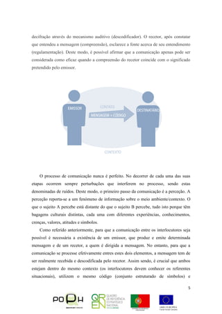 5
decifração através do mecanismo auditivo (descodificador). O recetor, após constatar
que entendeu a mensagem (compreensão), esclarece a fonte acerca de seu entendimento
(regulamentação). Deste modo, é possível afirmar que a comunicação apenas pode ser
considerada como eficaz quando a compreensão do recetor coincide com o significado
pretendido pelo emissor.
O processo de comunicação nunca é perfeito. No decorrer de cada uma das suas
etapas ocorrem sempre perturbações que interferem no processo, sendo estas
denominadas de ruídos. Deste modo, o primeiro passo da comunicação é a perceção. A
perceção reporta-se a um fenómeno de informação sobre o meio ambiente/contexto. O
que o sujeito A percebe está distante do que o sujeito B percebe, tudo isto porque têm
bagagens culturais distintas, cada uma com diferentes experiências, conhecimentos,
crenças, valores, atitudes e símbolos.
Como referido anteriormente, para que a comunicação entre os interlocutores seja
possível é necessária a existência de um emissor, que produz e emite determinada
mensagem e de um recetor, a quem é dirigida a mensagem. No entanto, para que a
comunicação se processe efetivamente entres estes dois elementos, a mensagem tem de
ser realmente recebida e descodificada pelo recetor. Assim sendo, é crucial que ambos
estejam dentro do mesmo contexto (os interlocutores devem conhecer os referentes
situacionais), utilizem o mesmo código (conjunto estruturado de símbolos) e
 