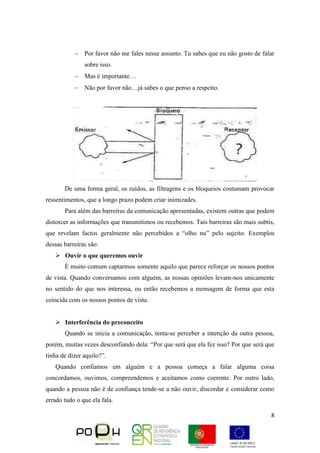 8
 Por favor não me fales nesse assunto. Tu sabes que eu não gosto de falar
sobre isso.
 Mas é importante…
 Não por favor não…já sabes o que penso a respeito.
De uma forma geral, os ruídos, as filtragens e os bloqueios costumam provocar
ressentimentos, que a longo prazo podem criar inimizades.
Para além das barreiras da comunicação apresentadas, existem outras que podem
distorcer as informações que transmitimos ou recebemos. Tais barreiras são mais subtis,
que revelam factos geralmente não percebidos a “olho nu” pelo sujeito. Exemplos
dessas barreiras são:
 Ouvir o que queremos ouvir
É muito comum captarmos somente aquilo que parece reforçar os nossos pontos
de vista. Quando conversamos com alguém, as nossas opiniões levam-nos unicamente
no sentido do que nos interessa, ou então recebemos a mensagem de forma que esta
coincida com os nossos pontos de vista.
 Interferência do preconceito
Quando se inicia a comunicação, tenta-se perceber a intenção da outra pessoa,
porém, muitas vezes desconfiando dela: “Por que será que ela fez isso? Por que será que
tinha de dizer aquilo?”.
Quando confiamos em alguém e a pessoa começa a falar alguma coisa
concordamos, ouvimos, compreendemos e aceitamos como coerente. Por outro lado,
quando a pessoa não é de confiança tende-se a não ouvir, discordar e considerar como
errado tudo o que ela fala.
 