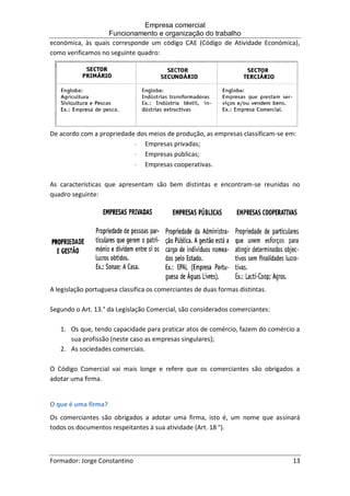 Empresa comercial
Funcionamento e organização do trabalho
Formador: Jorge Constantino 13
económica, às quais corresponde um código CAE (Código de Atividade Económica),
como verificamos no seguinte quadro:
De acordo com a propriedade dos meios de produção, as empresas classificam-se em:
 Empresas privadas;
 Empresas públicas;
 Empresas cooperativas.
As características que apresentam são bem distintas e encontram-se reunidas no
quadro seguinte:
A legislação portuguesa classifica os comerciantes de duas formas distintas.
Segundo o Art. 13.° da Legislação Comercial, são considerados comerciantes:
1. Os que, tendo capacidade para praticar atos de comércio, fazem do comércio a
sua profissão (neste caso as empresas singulares);
2. As sociedades comerciais.
O Código Comercial vai mais longe e refere que os comerciantes são obrigados a
adotar uma firma.
O que é uma firma?
Os comerciantes são obrigados a adotar uma firma, isto é, um nome que assinará
todos os documentos respeitantes à sua atividade (Art. 18 °).
 