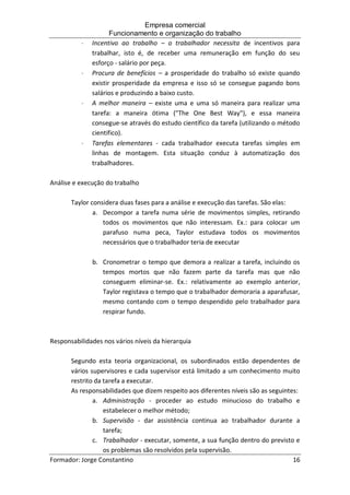 Empresa comercial
Funcionamento e organização do trabalho
Formador: Jorge Constantino 16
 Incentivo ao trabalho – o trabalhador necessita de incentivos para
trabalhar, isto é, de receber uma remuneração em função do seu
esforço - salário por peça.
 Procura de benefícios – a prosperidade do trabalho só existe quando
existir prosperidade da empresa e isso só se consegue pagando bons
salários e produzindo a baixo custo.
 A melhor maneira – existe uma e uma só maneira para realizar uma
tarefa: a maneira ótima ("The One Best Way"), e essa maneira
consegue-se através do estudo científico da tarefa (utilizando o método
cientifico).
 Tarefas elementares - cada trabalhador executa tarefas simples em
linhas de montagem. Esta situação conduz à automatização dos
trabalhadores.
Análise e execução do trabalho
Taylor considera duas fases para a análise e execução das tarefas. São elas:
a. Decompor a tarefa numa série de movimentos simples, retirando
todos os movimentos que não interessam. Ex.: para colocar um
parafuso numa peca, Taylor estudava todos os movimentos
necessários que o trabalhador teria de executar
b. Cronometrar o tempo que demora a realizar a tarefa, incluindo os
tempos mortos que não fazem parte da tarefa mas que não
conseguem eliminar-se. Ex.: relativamente ao exemplo anterior,
Taylor registava o tempo que o trabalhador demoraria a aparafusar,
mesmo contando com o tempo despendido pelo trabalhador para
respirar fundo.
Responsabilidades nos vários níveis da hierarquia
Segundo esta teoria organizacional, os subordinados estão dependentes de
vários supervisores e cada supervisor está limitado a um conhecimento muito
restrito da tarefa a executar.
As responsabilidades que dizem respeito aos diferentes níveis são as seguintes:
a. Administração - proceder ao estudo minucioso do trabalho e
estabelecer o melhor método;
b. Supervisão - dar assistência continua ao trabalhador durante a
tarefa;
c. Trabalhador - executar, somente, a sua função dentro do previsto e
os problemas são resolvidos pela supervisão.
 