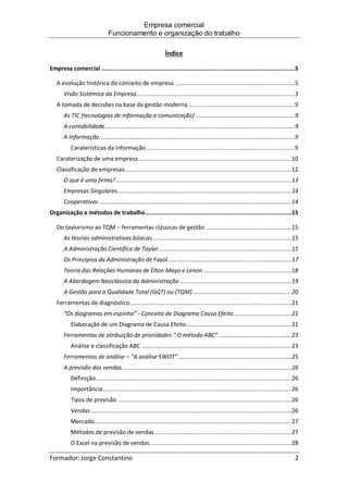 Empresa comercial
Funcionamento e organização do trabalho
Formador: Jorge Constantino 2
Índice
Empresa comercial ...................................................................................................................5
A evolução histórica do conceito de empresa .......................................................................5
Visão Sistémica da Empresa..............................................................................................5
A tomada de decisões na base da gestão moderna ...............................................................9
As TIC (tecnologias de informação e comunicação) ...........................................................9
A contabilidade.................................................................................................................9
A Informação....................................................................................................................9
Caraterísticas da informação ........................................................................................9
Caraterização de uma empresa...........................................................................................10
Classificação de empresas...................................................................................................12
O que é uma firma?........................................................................................................13
Empresas Singulares.......................................................................................................14
Cooperativas ..................................................................................................................14
Organização e métodos de trabalho.......................................................................................15
Do taylorismo ao TQM – ferramentas clássicas de gestão ...................................................15
As teorias administrativas básicas ..................................................................................15
A Administração Científica de Taylor...............................................................................15
Os Princípios da Administração de Fayol .........................................................................17
Teoria das Relações Humanas de Elton Mayo e Lenon ....................................................18
A Abordagem Neoclássica da Administração ..................................................................19
A Gestão para a Qualidade Total (GQT) ou (TQM)...........................................................20
Ferramentas de diagnóstico................................................................................................21
“Os diagramas em espinha” - Conceito de Diagrama Causa Efeito ..................................21
Elaboração de um Diagrama de Causa Efeito ..............................................................21
Ferramentas de atribuição de prioridades “ O método ABC” ...........................................23
Análise e classificação ABC .........................................................................................23
Ferramentas de análise – “A análise SWOT” ...................................................................25
A previsão das vendas.....................................................................................................26
Definição....................................................................................................................26
Importância................................................................................................................26
Tipos de previsão .......................................................................................................26
Vendas .......................................................................................................................26
Mercado.....................................................................................................................27
Métodos de previsão de vendas .................................................................................27
O Excel na previsão de vendas....................................................................................28
 