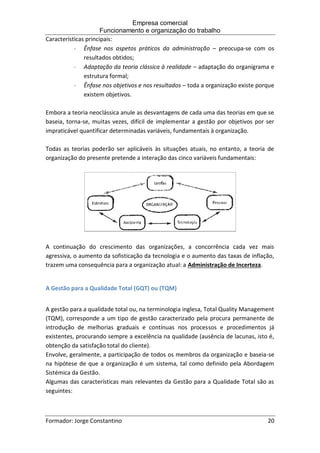 Empresa comercial
Funcionamento e organização do trabalho
Formador: Jorge Constantino 20
Características principais:
 Ênfase nos aspetos práticos da administração – preocupa-se com os
resultados obtidos;
 Adaptação da teoria clássica à realidade – adaptação do organigrama e
estrutura formal;
 Ênfase nos objetivos e nos resultados – toda a organização existe porque
existem objetivos.
Embora a teoria neoclássica anule as desvantagens de cada uma das teorias em que se
baseia, torna-se, muitas vezes, difícil de implementar a gestão por objetivos por ser
impraticável quantificar determinadas variáveis, fundamentais à organização.
Todas as teorias poderão ser aplicáveis às situações atuais, no entanto, a teoria de
organização do presente pretende a interação das cinco variáveis fundamentais:
A continuação do crescimento das organizações, a concorrência cada vez mais
agressiva, o aumento da sofisticação da tecnologia e o aumento das taxas de inflação,
trazem uma consequência para a organização atual: a Administração de Incerteza.
A Gestão para a Qualidade Total (GQT) ou (TQM)
A gestão para a qualidade total ou, na terminologia inglesa, Total Quality Management
(TQM), corresponde a um tipo de gestão caracterizado pela procura permanente de
introdução de melhorias graduais e contínuas nos processos e procedimentos já
existentes, procurando sempre a excelência na qualidade (ausência de lacunas, isto é,
obtenção da satisfação total do cliente).
Envolve, geralmente, a participação de todos os membros da organização e baseia-se
na hipótese de que a organização é um sistema, tal como definido pela Abordagem
Sistémica da Gestão.
Algumas das características mais relevantes da Gestão para a Qualidade Total são as
seguintes:
 