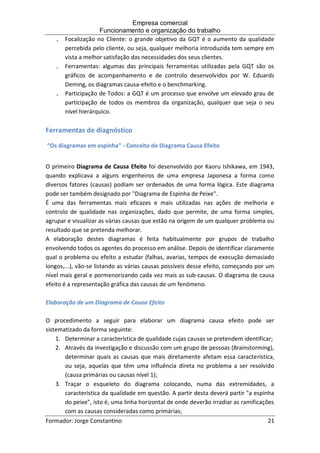 Empresa comercial
Funcionamento e organização do trabalho
Formador: Jorge Constantino 21
. Focalização no Cliente: o grande objetivo da GQT é o aumento da qualidade
percebida pelo cliente, ou seja, qualquer melhoria introduzida tem sempre em
vista a melhor satisfação das necessidades dos seus clientes.
. Ferramentas: algumas das principais ferramentas utilizadas pela GQT são os
gráficos de acompanhamento e de controlo desenvolvidos por W. Eduards
Deming, os diagramas causa-efeito e o benchmarking.
. Participação de Todos: a GQT é um processo que envolve um elevado grau de
participação de todos os membros da organização, qualquer que seja o seu
nível hierárquico.
Ferramentas de diagnóstico
“Os diagramas em espinha” - Conceito de Diagrama Causa Efeito
O primeiro Diagrama de Causa Efeito foi desenvolvido por Kaoru Ishikawa, em 1943,
quando explicava a alguns engenheiros de uma empresa Japonesa a forma como
diversos fatores (causas) podiam ser ordenados de uma forma lógica. Este diagrama
pode ser também designado por "Diagrama de Espinha de Peixe".
É uma das ferramentas mais eficazes e mais utilizadas nas ações de melhoria e
controlo de qualidade nas organizações, dado que permite, de uma forma simples,
agrupar e visualizar as várias causas que estão na origem de um qualquer problema ou
resultado que se pretenda melhorar.
A elaboração destes diagramas é feita habitualmente por grupos de trabalho
envolvendo todos os agentes do processo em análise. Depois de identificar claramente
qual o problema ou efeito a estudar (falhas, avarias, tempos de execução demasiado
longos,...), vão-se listando as várias causas possíveis desse efeito, começando por um
nível mais geral e pormenorizando cada vez mais as sub-causas. O diagrama de causa
efeito é a representação gráfica das causas de um fenómeno.
Elaboração de um Diagrama de Causa Efeito
O procedimento a seguir para elaborar um diagrama causa efeito pode ser
sistematizado da forma seguinte:
1. Determinar a característica de qualidade cujas causas se pretendem identificar;
2. Através da investigação e discussão com um grupo de pessoas (Brainstorming),
determinar quais as causas que mais diretamente afetam essa característica,
ou seja, aquelas que têm uma influência direta no problema a ser resolvido
(causa primárias ou causas nível 1);
3. Traçar o esqueleto do diagrama colocando, numa das extremidades, a
característica da qualidade em questão. A partir desta deverá partir "a espinha
do peixe", isto é, uma linha horizontal de onde deverão irradiar as ramificações
com as causas consideradas como primárias;
 