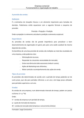 Empresa comercial
Funcionamento e organização do trabalho
Formador: Jorge Constantino 26
A previsão das vendas
Definição
É a estimativa de situações futuras e um elemento importante para tomadas de
decisões. Poderíamos então equacionar com a seguinte fórmula o esquema de
previsão:
Previsão = Projeção + Predição
Onde a projeção é o elemento calculável e predição o elemento conjetural.
Importância
As previsões de vendas são de grande importância para prevalecer o bom
desenvolvimento da organização em geral, pois para uma saúde saudável da mesma
depende das vendas.
Os benefícios de uma boa previsão de vendas são múltiplos ao nível dos resultados de
uma empresa, onde podemos citar:
. Otimização de recursos;
. Responder às crescentes necessidades de mercado;
. Evitar ocorrência de stoks excessivos (reduzir custos);
. Ações de Marketing mais eficientes;
. Maior controlo e acompanhamento das ações de venda.
Tipos de previsão
As previsões são determinadas de acordo com o período de tempo podendo ser de
curto prazo, que são para períodos inferiores a um ano e de longo prazo utilizados
para períodos superiores a um ano.
Vendas
As vendas de uma empresa, num determinado intervalo de tempo, podem ser postas
na forma: V = q * M;
Onde:
V – vendas da empresa num período de tempo;
q – quota de mercado da empresa:
M – vendas do mercado total (empresa e concorrentes diretos)
 