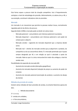 Empresa comercial
Funcionamento e organização do trabalho
Formador: Jorge Constantino 27
Esta forma separa a procura total da situação competitiva. Isto é frequentemente
vantajoso a nível de metodologia de previsão. Adicionalmente, os valores de q e M, e
sua evolução, constituem indicadores úteis às previsões.
Mercado
Um mercado é um mecanismo que permite às pessoas realizar trocas, normalmente
reguladas pela lei da oferta e da procura.
Segundo Kotler (1996) o mercado pode-se dividir em vários níveis:
 Mercado potencial – consumidores com interesse potencial no produto;
 Mercado disponível – consumidores com interesse potencial e com poder de
compra para o adquirir;
 Mercado servido – segmento de mercado disponível que a empresa decide
servir;
 Mercado real – clientes do mercado servido que já adquiriram o produto, da
companhia ou da sua concorrência direta. É o mercado penetrado que é quase
sempre designado por M, e em relação ao qual é calculada a quota de
mercado. Note-se que é o único mensurável de modo não ambíguo a nível de
vendas reais.
Possibilidades de expansão do mercado (M):
 Aumento do mercado servido (alterações geográficas);
 Aumento do mercado disponível (redução de preços ou aumento do poder de
compra);
 Aumento do mercado potencial (promoção do produto e aumento do desejo
do cliente)
Métodos de previsão de vendas
Existem vários métodos de fazer previsões de vendas, no entanto falaremos apenas de
dois:
o Método descendente
V = c x n x q
V - vendas em unidades;
c – nº de consumidores;
 