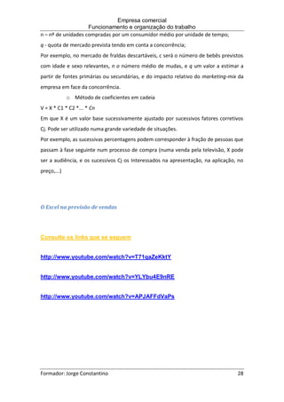 Empresa comercial
Funcionamento e organização do trabalho
Formador: Jorge Constantino 28
n – nº de unidades compradas por um consumidor médio por unidade de tempo;
q - quota de mercado prevista tendo em conta a concorrência;
Por exemplo, no mercado de fraldas descartáveis, c será o número de bebês previstos
com idade e sexo relevantes, n o número médio de mudas, e q um valor a estimar a
partir de fontes primárias ou secundárias, e do impacto relativo do marketing-mix da
empresa em face da concorrência.
o Método de coeficientes em cadeia
V = X * C1 * C2 *... * Cn
Em que X é um valor base sucessivamente ajustado por sucessivos fatores corretivos
Cj. Pode ser utilizado numa grande variedade de situações.
Por exemplo, as sucessivas percentagens podem corresponder à fração de pessoas que
passam à fase seguinte num processo de compra (numa venda pela televisão, X pode
ser a audiência, e os sucessivos Cj os Interessados na apresentação, na aplicação, no
preço,...)
O Excel na previsão de vendas
Consulte os links que se seguem
http://www.youtube.com/watch?v=T71qaZeKktY
http://www.youtube.com/watch?v=YLYbu4E9nRE
http://www.youtube.com/watch?v=APJAFFdVaPs
 
