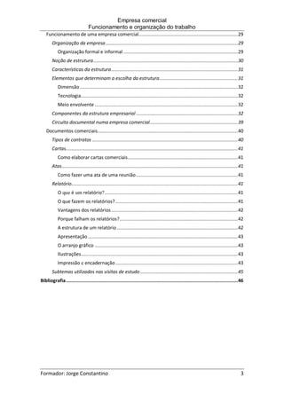 Empresa comercial
Funcionamento e organização do trabalho
Formador: Jorge Constantino 3
Funcionamento de uma empresa comercial........................................................................29
Organização da empresa ................................................................................................29
Organização formal e informal ...................................................................................29
Noção de estrutura.........................................................................................................30
Características da estrutura............................................................................................31
Elementos que determinam a escolha da estrutura.........................................................31
Dimensão...................................................................................................................32
Tecnologia..................................................................................................................32
Meio envolvente ........................................................................................................32
Componentes da estrutura empresarial ..........................................................................32
Circuito documental numa empresa comercial................................................................39
Documentos comerciais......................................................................................................40
Tipos de contratos ..........................................................................................................40
Cartas.............................................................................................................................41
Como elaborar cartas comerciais................................................................................41
Atas................................................................................................................................41
Como fazer uma ata de uma reunião..........................................................................41
Relatório.........................................................................................................................41
O que é um relatório?.................................................................................................41
O que fazem os relatórios?.........................................................................................41
Vantagens dos relatórios............................................................................................42
Porque falham os relatórios?......................................................................................42
A estrutura de um relatório........................................................................................42
Apresentação.............................................................................................................43
O arranjo gráfico ........................................................................................................43
Ilustrações..................................................................................................................43
Impressão e encadernação.........................................................................................43
Subtemas utilizados nas visitas de estudo.......................................................................45
Bibliografia.............................................................................................................................46
 