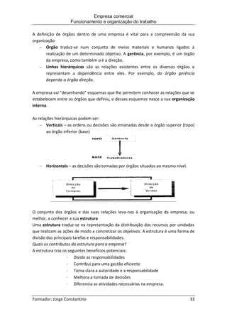 Empresa comercial
Funcionamento e organização do trabalho
Formador: Jorge Constantino 33
A definição de órgãos dentro de uma empresa é vital para a compreensão da sua
organização
 Órgão traduz-se num conjunto de meios materiais e humanos ligados à
realização de um determinado objetivo. A gerência, por exemplo, é um órgão
da empresa, como também o é a direção.
 Linhas hierárquicas são as relações existentes entre os diversos órgãos e
representam a dependência entre eles. Por exemplo, do órgão gerência
depende o órgão direção.
A empresa vai "desenhando" esquemas que lhe permitem conhecer as relações que se
estabelecem entre os órgãos que definiu, e desses esquemas nasce a sua organização
interna.
As relações hierárquicas podem ser:
 Verticais – as ordens ou decisões são emanadas desde o órgão superior (topo)
ao órgão inferior (base)
 Horizontais – as decisões são tomadas por órgãos situados ao mesmo nível.
O conjunto dos órgãos e das suas relações leva-nos à organização da empresa, ou
melhor, a conhecer a sua estrutura
Uma estrutura traduz-se na representação da distribuição dos recursos por unidades
que realizam as ações de modo a concretizar os objetivos. A estrutura é uma forma de
divisão das principais tarefas e responsabilidades.
Quais os contributos da estrutura para a empresa?
A estrutura traz os seguintes benefícios potenciais:
 Divide as responsabilidades
 Contribui para uma gestão eficiente
 Torna clara a autoridade e a responsabilidade
 Melhora a tomada de decisões
 Diferencia as atividades necessárias na empresa.
 