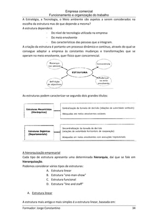 Empresa comercial
Funcionamento e organização do trabalho
Formador: Jorge Constantino 34
A Estratégia, a Tecnologia, o Meio ambiente são aspetos a serem considerados na
escolha da estrutura mas de que depende a mesma?
A estrutura dependerá:
 Do nível de tecnologia utilizada na empresa
 Do meio envolvente
 Das características das pessoas que a integram.
A criação da estrutura é portanto um processo dinâmico e contínuo, através do qual se
consegue adaptar a empresa às constantes mudanças e transformações que se
operam no meio envolvente, quer físico quer concorrencial.
As estruturas podem caracterizar-se segundo dois grandes títulos:
A hierarquização empresarial
Cada tipo de estrutura apresenta uma determinada hierarquia, daí que se fale em
hierarquização.
Podemos considerar vários tipos de estruturas:
A. Estrutura linear
B. Estrutura "one-man-show"
C. Estrutura funcional
D. Estrutura "line and staff"
A. Estrutura linear
A estrutura mais antiga e mais simples é a estrutura linear, baseada em:
 