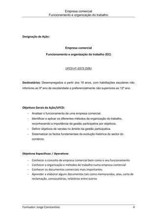 Empresa comercial
Funcionamento e organização do trabalho
Formador: Jorge Constantino 4
Designação da Ação:
Empresa comercial
Funcionamento e organização do trabalho (EC)
UFCD nº: 0373 (50h)
Destinatários: Desempregados a partir dos 18 anos, com habilitações escolares não
inferiores ao 9º ano de escolaridade e preferencialmente não superiores ao 12º ano.
Objetivos Gerais da Ação/UFCD:
 Analisar o funcionamento de uma empresa comercial.
 Identificar e aplicar os diferentes métodos de organização do trabalho,
reconhecendo a importância da gestão participativa por objetivos.
 Definir objetivos de vendas no âmbito da gestão participativa.
 Sistematizar os factos fundamentais da evolução histórica do sector do
comércio.
Objetivos Específicos / Operativos
 Conhecer o conceito de empresa comercial bem como o seu funcionamento
 Conhecer a organização e métodos do trabalho numa empresa comercial
 Conhecer os documentos comerciais mais importantes
 Aprender a elaborar alguns documentos tais como memorandos, atas, carta de
reclamação, convocatórias, relatórios entre outros
 
