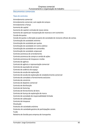 Empresa comercial
Funcionamento e organização do trabalho
Formador: Jorge Constantino 40
Documentos comerciais
Tipos de contratos
Arrendamento comercial
Arrendamento comercial, com opção de compra
Arrendamento e fiança
Aumento de capital
Aumento de capital e entrada de novos sócios
Aumento de capital por incorporação de reservas e em numerário
Cessão de quotas
Cessão de quotas e alteração ao pacto de sociedade de revisores oficiais de contas
Constituição de sociedade anónima
Constituição de sociedade por quotas
Constituição de sociedade em nome coletivo
Constituição de sociedade em comandita
Constituição de sociedade unipessoal
Contrato-promessa de arrendamento
Contrato-promessa de compra e venda de ações
Contrato-promessa de trespasse e recibo
Contrato de agência
Contrato de agência e representação comercial
Contrato de aquisição de serviços
Contrato de cedência de espaço
Contrato de cessão de exploração
Contrato de cessão de exploração de estabelecimento comercial
Contrato de comodato e fornecimento exclusivo
Contrato de consórcio
Contrato de depósito comercial
Contrato de distribuição
Contrato de factoring
Contrato de fornecimento de bens
Contrato de licença de exploração de marca
Contrato de sociedade de responsabilidade limitada
Contrato de sublocação
Contrato de trespasse
Dissolução
Estatutos de sociedade anónima
Estatutos de sociedade gestora de participações sociais
Fusão
Relatório de Gestão para empresa de transportes
 