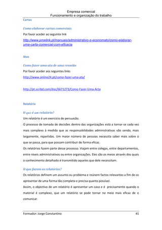 Empresa comercial
Funcionamento e organização do trabalho
Formador: Jorge Constantino 41
Cartas
Como elaborar cartas comerciais
Por favor aceder ao seguinte link
http://www.pmelink.pt/manuais/administrativo-e-economato/como-elaborar-
uma-carta-comercial-com-eficacia
Atas
Como fazer uma ata de uma reunião
Por favor aceder aos seguintes links
http://www.online24.pt/como-fazer-uma-ata/
http://pt.scribd.com/doc/6671273/Como-Fazer-Uma-Acta
Relatório
O que é um relatório?
Um relatório é um exercício de persuasão.
O processo de tomada de decisões dentro das organizações está a tornar-se cada vez
mais complexo à medida que as responsabilidades administrativas vão sendo, mais
largamente, repartidas. Um maior número de pessoas necessita saber mais sobre o
que se passa, para que possam contribuir de forma eficaz.
Os relatórios fazem parte desse processo. Viajam entre colegas, entre departamentos,
entre níveis administrativos ou entre organizações. Eles são os meios através dos quais
o conhecimento detalhado é transmitido aqueles que dele necessitam.
O que fazem os relatórios?
Os relatórios definem um assunto ou problema e reúnem factos relevantes a fim de os
apresentar de uma forma tão completa e precisa quanto possível.
Assim, o objectivo de um relatório é apresentar um caso e é precisamente quando o
material é complexo, que um relatório se pode tornar no meio mais eficaz de o
comunicar.
 