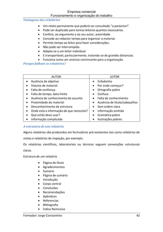 Empresa comercial
Funcionamento e organização do trabalho
Formador: Jorge Constantino 42
Vantagens dos relatórios
 Um relato permanente que poderá ser consultado "a posteriori".
 Pode ser duplicado para tantos leitores quantos necessários.
 Confere, ao argumento e ao seu autor, autoridade.
 Concede ao redactor tempo para organizar o material.
 Permite tempo ao leitor para fazer considerações.
 Não pode ser interrompido.
 Adapta-se a um leitor individual.
 E transportável, particularmente, tratando-se de grandes distancias.
 Funciona como um anúncio convincente para a organização.
Porque falham os relatórios?
A estrutura de um relatório
Alguns relatórios são produzidos em formulários pré-existentes tais como relatórios de
visitas e relatórios de inspeção, por exemplo.
Os relatórios científicos, laboratoriais ou técnicos seguem convenções estruturais
claras.
Estrutura de um relatório
 Página de título
 Agradecimentos
 Sumario
 Página de sumário
 Introdução
 Corpo central
 Conclusões
 Recomendações
 Apêndices
 Referencias
 Bibliografia
 Índice Remissivo
AUTOR LEITOR
 Ausência de objetivo
 Volume de material
 Falta de confiança
 Falta de tempo; data limite
 Ausência de conhecimento do assunto
 Proximidade do material
 Desconhecimento da estrutura
 Onde está a informação de que necessito?
 Que estilo devo usar?
 Informação complicada
 Enfadonho
 Por onde começar?
 Ortografia pobre
 Confuso
 Falta de conhecimento
 Ausência de titulo/cabeçalhos
 Sem ordem clara
 Informação omitida
 Gramática pobre
 Ilustrações pobres
 
