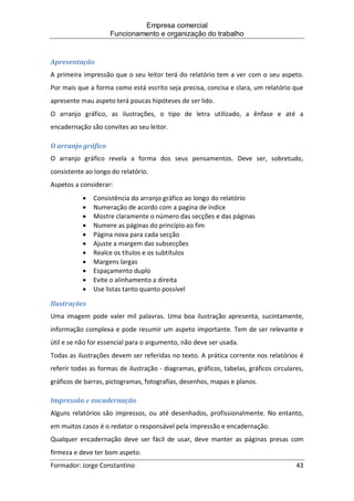 Empresa comercial
Funcionamento e organização do trabalho
Formador: Jorge Constantino 43
Apresentação
A primeira impressão que o seu leitor terá do relatório tem a ver com o seu aspeto.
Por mais que a forma como está escrito seja precisa, concisa e clara, um relatório que
apresente mau aspeto terá poucas hipóteses de ser lido.
O arranjo gráfico, as ilustrações, o tipo de letra utilizado, a ênfase e até a
encadernação são convites ao seu leitor.
O arranjo gráfico
O arranjo gráfico revela a forma dos seus pensamentos. Deve ser, sobretudo,
consistente ao longo do relatório.
Aspetos a considerar:
 Consistência do arranjo gráfico ao longo do relatório
 Numeração de acordo com a pagina de índice
 Mostre claramente o número das secções e das páginas
 Numere as páginas do princípio ao fim
 Página nova para cada secção
 Ajuste a margem das subsecções
 Realce os títulos e os subtítulos
 Margens largas
 Espaçamento duplo
 Evite o alinhamento a direita
 Use listas tanto quanto possível
Ilustrações
Uma imagem pode valer mil palavras. Uma boa ilustração apresenta, sucintamente,
informação complexa e pode resumir um aspeto importante. Tem de ser relevante e
útil e se não for essencial para o argumento, não deve ser usada.
Todas as ilustrações devem ser referidas no texto. A prática corrente nos relatórios é
referir todas as formas de ilustração - diagramas, gráficos, tabelas, gráficos circulares,
gráficos de barras, pictogramas, fotografias, desenhos, mapas e planos.
Impressão e encadernação
Alguns relatórios são impressos, ou até desenhados, profissionalmente. No entanto,
em muitos casos é o redator o responsável pela impressão e encadernação.
Qualquer encadernação deve ser fácil de usar, deve manter as páginas presas com
firmeza e deve ter bom aspeto.
 