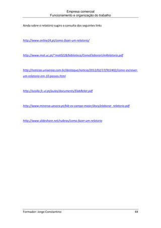 Empresa comercial
Funcionamento e organização do trabalho
Formador: Jorge Constantino 44
Ainda sobre o relatório sugiro a consulta dos seguintes links
http://www.online24.pt/como-fazer-um-relatorio/
http://www.mat.uc.pt/~mat0228/biblioteca/ComoElaborarUmRelatorio.pdf
http://noticias.universia.com.br/destaque/noticia/2012/02/17/912402/como-escrever-
um-relatorio-em-10-passos.html
http://azolla.fc.ul.pt/aulas/documents/ElabRelat.pdf
http://www.minerva.uevora.pt/bib-es-campo-maior/docs/elaborar_relatorio.pdf
http://www.slideshare.net/ruibras/como-fazer-um-relatorio
 