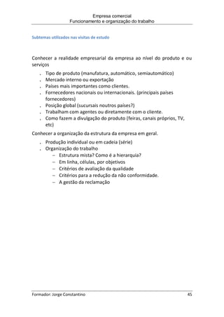 Empresa comercial
Funcionamento e organização do trabalho
Formador: Jorge Constantino 45
Subtemas utilizados nas visitas de estudo
Conhecer a realidade empresarial da empresa ao nível do produto e ou
serviços
. Tipo de produto (manufatura, automático, semiautomático)
. Mercado interno ou exportação
. Países mais importantes como clientes.
. Fornecedores nacionais ou internacionais. (principais países
fornecedores)
. Posição global (sucursais noutros países?)
. Trabalham com agentes ou diretamente com o cliente.
. Como fazem a divulgação do produto (feiras, canais próprios, TV,
etc)
Conhecer a organização da estrutura da empresa em geral.
. Produção individual ou em cadeia (série)
. Organização do trabalho
 Estrutura mista? Como é a hierarquia?
 Em linha, células, por objetivos
 Critérios de avaliação da qualidade
 Critérios para a redução da não conformidade.
 A gestão da reclamação
 