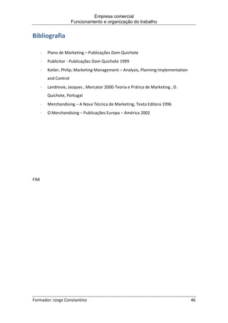Empresa comercial
Funcionamento e organização do trabalho
Formador: Jorge Constantino 46
Bibliografia
 Plano de Marketing – Publicações Dom Quichote
 Publicitor - Publicações Dom Quichote 1999
 Kotler, Philip, Marketing Management – Analysis, Planning Implementation
and Control
 Landrevie, Jacques , Mercator 2000-Teoria e Prática de Marketing , D.
Quichote, Portugal
 Merchandising – A Nova Técnica de Marketing, Texto Editora 1996
 O Merchandising – Publicações Europa – América 2002
FIM
 