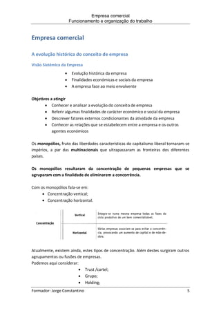 Empresa comercial
Funcionamento e organização do trabalho
Formador: Jorge Constantino 5
Empresa comercial
A evolução histórica do conceito de empresa
Visão Sistémica da Empresa
 Evolução histórica da empresa
 Finalidades económicas e sociais da empresa
 A empresa face ao meio envolvente
Objetivos a atingir
 Conhecer e analisar a evolução do conceito de empresa
 Referir algumas finalidades de carácter económico e social da empresa
 Descrever fatores externos condicionantes da atividade da empresa
 Conhecer as relações que se estabelecem entre a empresa e os outros
agentes económicos
Os monopólios, fruto das liberdades características do capitalismo liberal tornaram-se
impérios, a par das multinacionais que ultrapassaram as fronteiras dos diferentes
países.
Os monopólios resultaram da concentração de pequenas empresas que se
agruparam com a finalidade de eliminarem a concorrência.
Com os monopólios fala-se em:
 Concentração vertical;
 Concentração horizontal.
Atualmente, existem ainda, estes tipos de concentração. Além destes surgiram outros
agrupamentos ou fusões de empresas.
Podemos aqui considerar:
 Trust /cartel;
 Grupo;
 Holding;
 