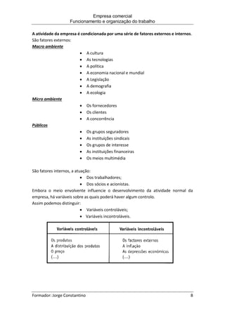 Empresa comercial
Funcionamento e organização do trabalho
Formador: Jorge Constantino 8
A atividade da empresa é condicionada por uma série de fatores externos e internos.
São fatores externos:
Macro ambiente
 A cultura
 As tecnologias
 A política
 A economia nacional e mundial
 A Legislação
 A demografia
 A ecologia
Micro ambiente
 Os fornecedores
 Os clientes
 A concorrência
Públicos
 Os grupos seguradores
 As instituições sindicais
 Os grupos de interesse
 As instituições financeiras
 Os meios multimédia
São fatores internos, a atuação:
 Dos trabalhadores;
 Dos sócios e acionistas.
Embora o meio envolvente influencie o desenvolvimento da atividade normal da
empresa, há variáveis sobre as quais poderá haver algum controlo.
Assim podemos distinguir:
 Variáveis controláveis;
 Variáveis incontroláveis.
 