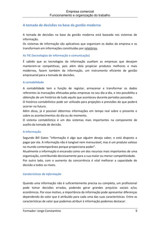 Empresa comercial
Funcionamento e organização do trabalho
Formador: Jorge Constantino 9
A tomada de decisões na base da gestão moderna
A tomada de decisões na base da gestão moderna está baseada nos sistemas de
informação.
Os sistemas de informação são aplicativos que organizam os dados da empresa e os
transformam em informações constituídas por relatórios.
As TIC (tecnologias de informação e comunicação)
É sabido que as tecnologias da informação auxiliam as empresas que desejam
manterem-se competitivas, pois além dela propiciar produtos melhores e mais
modernos, fazem também da informação, um instrumento eficiente de gestão
empresarial para a tomada de decisões.
A contabilidade
A contabilidade tem a função de registar, armazenar e transformar os dados
referentes às transações efetuadas pelas empresas no seu dia-a-dia, e isto possibilita a
obtenção de um histórico de tudo aquilo que aconteceu durante períodos passados.
O histórico contabilístico pode ser utilizado para projeções e previsões do que poderá
ocorrer no futuro.
Além disso, já é possível obtermos informações em tempo real sobre o presente e
sobre os acontecimentos do dia ou do momento.
O sistema contabilístico é um dos sistemas mais importantes na componente de
auxílio da tomada de decisão.
A Informação
Segundo Bill Gates “informação é algo que alguém deseja saber, e está disposto a
pagar por ela. A informação não é tangível nem mensurável, mas é um produto valioso
no mundo contemporâneo porque proporciona poder”.
Atualmente a informação é encarada como um dos recursos mais importantes de uma
organização, contribuindo decisivamente para a sua maior ou menor competitividade.
Por outro lado, com o aumento da concorrência é vital melhorar a capacidade de
decisão a todos os níveis.
Caraterísticas da informação
Quando uma informação não é suficientemente precisa ou completa, um profissional
pode tomar decisões erradas, podendo gerar grandes prejuízos sociais e/ou
econômicos. Por esse motivo, a importância da informação pode apresentar diferenças
dependendo do valor que é atribuído para cada uma das suas características. Entre as
características de valor que podemos atribuir à informação podemos destacar:
 
