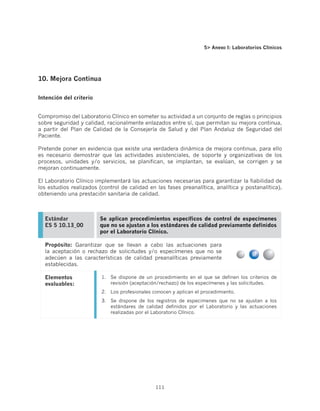 5 Anexo I: Laboratorios Clínicos




10. Mejora Continua

Intención del criterio


Compromiso del Laboratorio Clínico en someter su actividad a un conjunto de reglas o principios
sobre seguridad y calidad, racionalmente enlazados entre sí, que permitan su mejora continua,
a partir del Plan de Calidad de la Consejería de Salud y del Plan Andaluz de Seguridad del
Paciente.

Pretende poner en evidencia que existe una verdadera dinámica de mejora continua, para ello
es necesario demostrar que las actividades asistenciales, de soporte y organizativas de los
procesos, unidades y/o servicios, se planifican, se implantan, se evalúan, se corrigen y se
mejoran continuamente.

El Laboratorio Clínico implementará las actuaciones necesarias para garantizar la fiabilidad de
los estudios realizados (control de calidad en las fases preanalítica, analítica y postanalítica),
obteniendo una prestación sanitaria de calidad.



  Estándar               Se aplican procedimientos específicos de control de especímenes
  ES 5 10.13_00          que no se ajustan a los estándares de calidad previamente definidos
                         por el Laboratorio Clínico.

  Propósito: Garantizar que se llevan a cabo las actuaciones para
  la aceptación o rechazo de solicitudes y/o especímenes que no se
  adecúen a las características de calidad preanalíticas previamente
  establecidas.

  Elementos              1.	 Se dispone de un procedimiento en el que se definen los criterios de
  evaluables:                revisión (aceptación/rechazo) de los especímenes y las solicitudes.
                         2.	 Los profesionales conocen y aplican el procedimiento.
                         3.	 Se dispone de los registros de especimenes que no se ajustan a los
                             estándares de calidad definidos por el Laboratorio y las actuaciones
                             realizadas por el Laboratorio Clínico.




                                                111
 