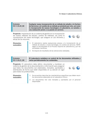 5 Anexo I: Laboratorios Clínicos




Estándar             Cualquier nueva incorporación de un método de estudio a la Cartera
ES 5 10.20_00        de Servicios o el cambio de un método ya existente por otro, así como
                     la incorporación de nuevas tecnologías al Laboratorio, se somete a
                     una evaluación previa a su puesta en servicio.

Propósito: Implantación de un sistema de gestión en la incorporación
de nuevos métodos de estudio, cambio de métodos, así como la
incorporación de nueva tecnología, que asegure un uso eficiente y
eficaz de los recursos.

Elementos            1.	 El Laboratorio realiza evaluaciones previas a la incorporación de un
evaluables:              método de estudio o nueva tecnología a la cartera de servicios. NOTA:
                         según lo recomendado en el Proceso Soporte de Laboratorios y por las
                         sociedades científicas.
                     2.	 Se dispone de resultados de las valoraciones realizadas.




Estándar             El Laboratorio establece un control de los documentos utilizados y
ES 5 10.21_00        revisa periódicamente los contenidos.

Propósito: El Laboratorio debe definir, documentar y mantener un
sistema de gestión de la documentación e información para asegurar
que todos los documentos son elaborados, revisados, aprobados y
distribuidos de forma que están disponibles en su edición en vigor
para todos los profesionales.

Elementos            1.	 Se encuentran descritas las características específicas que deben reunir
evaluables:              los documentos elaborados en el Laboratorio Clínico.
                     2.	 Los documentos han sido revisados y aprobados por el personal
                         responsable.




                                            114
 