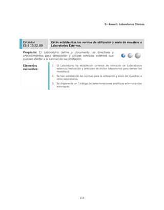 5 Anexo I: Laboratorios Clínicos




Estándar            Están establecidas las normas de utilización y envío de muestras a
ES 5 10.22_00       Laboratorios Externos.

Propósito: El Laboratorio define y documenta las directivas y
procedimientos para seleccionar y utilizar servicios externos que
puedan afectar a la calidad de su prestación.

Elementos           1.	 El Laboratorio ha establecido criterios de selección de Laboratorios
evaluables:             externos (evaluación y selección de dichos laboratorios para derivar las
                        muestras).
                    2.	 Se han establecido las normas para la utilización y envío de muestras a
                        otros laboratorios.
                    3.	 Se dispone de un Catálogo de determinaciones analíticas externalizadas
                        autorizado.




                                           115
 