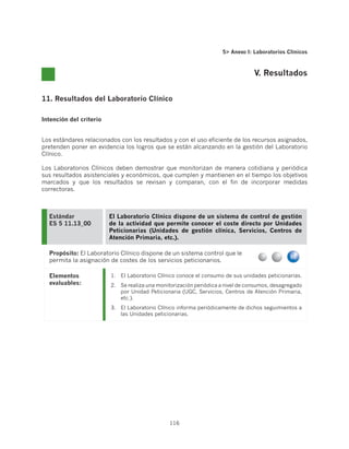 5 Anexo I: Laboratorios Clínicos



                                                                                  V. Resultados


11. Resultados del Laboratorio Clínico

Intención del criterio


Los estándares relacionados con los resultados y con el uso eficiente de los recursos asignados,
pretenden poner en evidencia los logros que se están alcanzando en la gestión del Laboratorio
Clínico.

Los Laboratorios Clínicos deben demostrar que monitorizan de manera cotidiana y periódica
sus resultados asistenciales y económicos, que cumplen y mantienen en el tiempo los objetivos
marcados y que los resultados se revisan y comparan, con el fin de incorporar medidas
correctoras.



  Estándar               El Laboratorio Clínico dispone de un sistema de control de gestión
  ES 5 11.13_00          de la actividad que permite conocer el coste directo por Unidades
                         Peticionarias (Unidades de gestión clínica, Servicios, Centros de
                         Atención Primaria, etc.).

  Propósito: El Laboratorio Clínico dispone de un sistema control que le
  permita la asignación de costes de los servicios peticionarios.

  Elementos              1.	 El Laboratorio Clínico conoce el consumo de sus unidades peticionarias.
  evaluables:            2.	 Se realiza una monitorización periódica a nivel de consumos, desagregado
                             por Unidad Peticionaria (UGC, Servicios, Centros de Atención Primaria,
                             etc.).
                         3.	 El Laboratorio Clínico informa periódicamente de dichos seguimientos a
                             las Unidades peticionarias.




                                                116
 