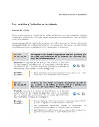 6 Anexo II: Unidades de Hemodiálisis




2. Accesibilidad y Continuidad en la asistencia

Intención del criterio


Es una visión continua y compartida del trabajo asistencial, en el que intervienen múltiples
profesionales en diferentes centros de trabajo, actuando en tiempos distintos y con un objetivo
común: el ciudadano.

Los estándares relativos a este criterio evalúan, entre otros aspectos, los tiempos de atención
o la accesibilidad a las prestaciones sanitarias y las actuaciones de mejora en la coordinación
entre los profesionales, unidades y/o centros que prestan la asistencia.



  Estándar               Se dispone de un sistema de organización de turnos y horarios que
  ES 5 02.11_00          se adapta a las necesidades de los usuarios y da respuesta a los
                         flujos de actividad asistencial.

  Propósito: La organización del trabajo está orientada a satisfacer
  las necesidades y expectativas de los ciudadanos en función de las
  características de la actividad asistencial concreta de la Unidad de
  Hemodiálisis y de acuerdo a criterios de seguridad.

  Elementos              1.	 Existe actividad asistencial programada en horarios de mañana y tarde
  evaluables:                adaptándose a las necesidades de los pacientes.




  Estándar               La Unidad de Hemodiálisis mantendrá actualizada la situación de
  ES 5 02.12_00          sus pacientes en el Sistema de Información de la Coordinación
                         Autonómica de Trasplantes de Andalucía (SICATA).

  Propósito: Implicar a la Unidad de Hemodiálisis en la correcta
  cumplimentación del registro de pacientes renales de Andalucía,
  para la mejora del conocimiento de los datos administrativos,
  epidemiológicos, clínicos y de investigación.

  Elementos              1.	 Se dispone de un procedimiento que describa la correcta cumplimentación
  evaluables:                y acceso al registro de pacientes renales de Andalucía.
                         2.	 Los profesionales responsables conocen el procedimiento             de
                             cumplimentación del registro de pacientes renales de Andalucía.
                         3.	 La Unidad de Hemodiálisis comprueba periódicamente el estado de los
                             pacientes respecto a la lista de espera de trasplante renal.




                                                121
 