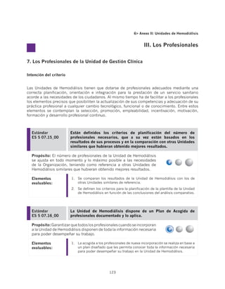 6 Anexo II: Unidades de Hemodiálisis


                                                                       III. Los Profesionales


7. Los Profesionales de la Unidad de Gestión Clínica

Intención del criterio


Las Unidades de Hemodiálisis tienen que dotarse de profesionales adecuados mediante una
correcta planificación, orientación e integración para la prestación de un servicio sanitario
acorde a las necesidades de los ciudadanos. Al mismo tiempo ha de facilitar a los profesionales
los elementos precisos que posibiliten la actualización de sus competencias y adecuación de su
práctica profesional a cualquier cambio tecnológico, funcional o de conocimiento. Entre estos
elementos se contemplan la selección, promoción, empleabilidad, incentivación, motivación,
formación y desarrollo profesional continuo.



  Estándar               Están definidos los criterios de planificación del número de
  ES 5 07.15_00          profesionales necesarios, que a su vez están basados en los
                         resultados de sus procesos y en la comparación con otras Unidades
                         similares que hubieran obtenido mejores resultados.

  Propósito: El número de profesionales de la Unidad de Hemodiálisis
  se ajusta en todo momento y lo máximo posible a las necesidades
  de la Organización, teniendo como referencia a otras Unidades de
  Hemodiálisis similares que hubieran obtenido mejores resultados.

  Elementos              1.	 Se comparan los resultados de la Unidad de Hemodiálisis con los de
  evaluables:                otras Unidades similares de referencia.
                         2.	 Se definen los criterios para la planificación de la plantilla de la Unidad
                             de Hemodiálisis en función de las conclusiones del análisis comparativo.




  Estándar               La Unidad de Hemodiálisis dispone de un Plan de Acogida de
  ES 5 07.16_00          profesionales documentado y lo aplica.

  Propósito: Garantizar que todos los profesionales cuando se incorporan
  a la Unidad de Hemodiálisis disponen de toda la información necesaria
  para poder desempeñar su trabajo.

  Elementos              1.	 La acogida a los profesionales de nueva incorporación se realiza en base a
  evaluables:                un plan diseñado que les permita conocer toda la información necesaria
                             para poder desempeñar su trabajo en la Unidad de Hemodiálisis.




                                                 123
 