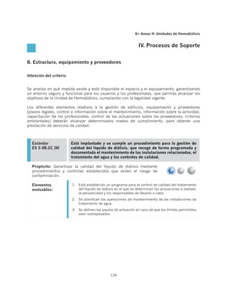 6 Anexo II: Unidades de Hemodiálisis


                                                                   IV. Procesos de Soporte


8. Estructura, equipamiento y proveedores

Intención del criterio


Se analiza en qué medida existe y está disponible el espacio y el equipamiento, garantizando
un entorno seguro y funcional para los usuarios y los profesionales, que permita alcanzar los
objetivos de la Unidad de Hemodiálisis, cumpliendo con la legalidad vigente.

Los diferentes elementos relativos a la gestión de edificios, equipamiento y proveedores
(plazos legales, control e información sobre el mantenimiento, información sobre la actividad,
capacitación de los profesionales, control de las actuaciones sobre los proveedores, criterios
ambientales) deberán alcanzar determinados niveles de cumplimiento, para obtener una
prestación de servicios de calidad.



  Estándar               Está implantado y se cumple un procedimiento para la gestión de
  ES 5 08.22_00          calidad del líquido de diálisis, que recoge de forma programada y
                         documentada el mantenimiento de las instalaciones relacionadas, el
                         tratamiento del agua y los controles de calidad.

  Propósito: Garantizar la calidad del líquido de diálisis mediante
  procedimientos y controles establecidos que eviten el riesgo de
  contaminación.

  Elementos              1.	 Está establecido un programa para el control de calidad del tratamiento
  evaluables:                del líquido de diálisis en el que se determinan las actuaciones a realizar,
                             la periodicidad y los responsables de llevarlo a cabo.
                         2.	 Se planifican las operaciones de mantenimiento de las instalaciones de
                             tratamiento de agua.
                         3.	 Se definen las pautas de actuación en caso de que los límites permitidos
                             sean sobrepasados.




                                                 124
 