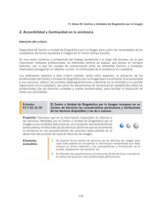7 Anexo III: Centros y Unidades de Diagnóstico por la Imagen


2. Accesibilidad y Continuidad en la asistencia

Intención del criterio


Capacidad del Centro o Unidad de Diagnóstico por la Imagen para cubrir las necesidades de los
ciudadanos de forma equitativa e integral en el menor tiempo posible.

Es una visión continua y compartida del trabajo asistencial a lo largo del proceso, en el que
intervienen múltiples profesionales, en diferentes centros de trabajo, que actúan en tiempos
distintos, por lo que los canales de comunicación entre los diferentes Centros y Unidades
implicadas perseguirán un objetivo común: la continuidad de la asistencia al ciudadano.

Los estándares relativos a este criterio evalúan, entre otros aspectos, la actuación de los
profesionales del Centro o Unidad de Diagnóstico por la Imagen para incrementar la accesibilidad
a sus servicios, reducir las posibles desprogramaciones y demoras en la actividad y su posible
repercusión en el ciudadano, así como los mecanismos de comunicación establecidos entre los
profesionales (de las distintas unidades y niveles asistenciales), para facilitar la resolución de
todas sus actividades.



  Estándar               El Centro o Unidad de Diagnóstico por la Imagen incorpora en su
  ES 5 02.16_00          Cartera de Servicios las características particulares y limitaciones
                         de las técnicas disponibles y las da a conocer.

  Propósito: Favorecer que en la información disponible, en relación a
  los servicios ofertados por el Centro o Unidad de Diagnóstico por la
  Imagen a sus unidades peticionarias, se incorporen las características
  particulares y limitaciones de las técnicas de forma que se incremente
  la eficiencia en los procedimientos de solicitud repercutiendo en el
  desarrollo del proceso de soporte técnicas de imagen.

  Elementos              1.	 Se dispone de la cartera de servicios de las técnicas de imagen para
  evaluables:                cada nivel asistencial incluyendo la información fundamental que debe
                             conocer el clínico referente a las características y limitaciones de la
                             prueba, preparación del paciente, etc.
                         2.	 Se difunden las características y limitaciones de las técnicas incluidas en
                             la cartera de servicios a los profesionales peticionarios.




                                                 133
 