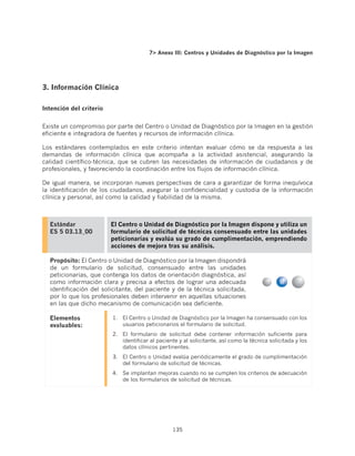 7 Anexo III: Centros y Unidades de Diagnóstico por la Imagen




3. Información Clínica

Intención del criterio


Existe un compromiso por parte del Centro o Unidad de Diagnóstico por la Imagen en la gestión
eficiente e integradora de fuentes y recursos de información clínica.

Los estándares contemplados en este criterio intentan evaluar cómo se da respuesta a las
demandas de información clínica que acompaña a la actividad asistencial, asegurando la
calidad científico-técnica, que se cubren las necesidades de información de ciudadanos y de
profesionales, y favoreciendo la coordinación entre los flujos de información clínica.

De igual manera, se incorporan nuevas perspectivas de cara a garantizar de forma inequívoca
la identificación de los ciudadanos, asegurar la confidencialidad y custodia de la información
clínica y personal, así como la calidad y fiabilidad de la misma.



  Estándar               El Centro o Unidad de Diagnóstico por la Imagen dispone y utiliza un
  ES 5 03.13_00          formulario de solicitud de técnicas consensuado entre las unidades
                         peticionarias y evalúa su grado de cumplimentación, emprendiendo
                         acciones de mejora tras su análisis.

  Propósito: El Centro o Unidad de Diagnóstico por la Imagen dispondrá
  de un formulario de solicitud, consensuado entre las unidades
  peticionarias, que contenga los datos de orientación diagnóstica, así
  como información clara y precisa a efectos de lograr una adecuada
  identificación del solicitante, del paciente y de la técnica solicitada,
  por lo que los profesionales deben intervenir en aquellas situaciones
  en las que dicho mecanismo de comunicación sea deficiente.

  Elementos              1.	 El Centro o Unidad de Diagnóstico por la Imagen ha consensuado con los
  evaluables:                usuarios peticionarios el formulario de solicitud.
                         2.	 El formulario de solicitud debe contener información suficiente para
                             identificar al paciente y al solicitante, así como la técnica solicitada y los
                             datos clínicos pertinentes.
                         3.	 El Centro o Unidad evalúa periódicamente el grado de cumplimentación
                             del formulario de solicitud de técnicas.
                         4.	 Se implantan mejoras cuando no se cumplen los criterios de adecuación
                             de los formularios de solicitud de técnicas.




                                                  135
 