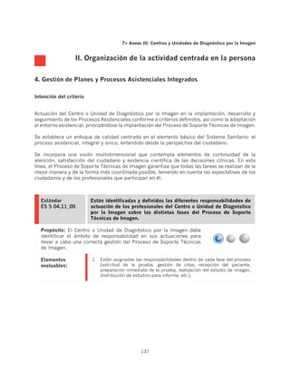 7 Anexo III: Centros y Unidades de Diagnóstico por la Imagen


                  II. Organización de la actividad centrada en la persona


4. Gestión de Planes y Procesos Asistenciales Integrados

Intención del criterio


Actuación del Centro o Unidad de Diagnóstico por la Imagen en la implantación, desarrollo y
seguimiento de los Procesos Asistenciales conforme a criterios definidos, así como la adaptación
al entorno asistencial, priorizándose la implantación del Proceso de Soporte Técnicas de Imagen.

Se establece un enfoque de calidad centrado en el elemento básico del Sistema Sanitario: el
proceso asistencial, integral y único, entendido desde la perspectiva del ciudadano.

Se incorpora una visión multidimensional que contempla elementos de continuidad de la
atención, satisfacción del ciudadano y evidencia científica de las decisiones clínicas. En esta
línea, el Proceso de Soporte Técnicas de Imagen garantiza que todas las tareas se realizan de la
mejor manera y de la forma más coordinada posible, teniendo en cuenta las expectativas de los
ciudadanos y de los profesionales que participan en él.



  Estándar               Están identificadas y definidas las diferentes responsabilidades de
  ES 5 04.11_00          actuación de los profesionales del Centro o Unidad de Diagnóstico
                         por la Imagen sobre las distintas fases del Proceso de Soporte
                         Técnicas de Imagen.

  Propósito: El Centro o Unidad de Diagnóstico por la Imagen debe
  identificar el ámbito de responsabilidad en sus actuaciones para
  llevar a cabo una correcta gestión del Proceso de Soporte Técnicas
  de Imagen.

  Elementos              1.	 Están asignadas las responsabilidades dentro de cada fase del proceso
  evaluables:                (solicitud de la prueba, gestión de citas, recepción del paciente,
                             preparación inmediata de la prueba, realización del estudio de imagen,
                             distribución de estudios para informe, etc.).




                                               137
 