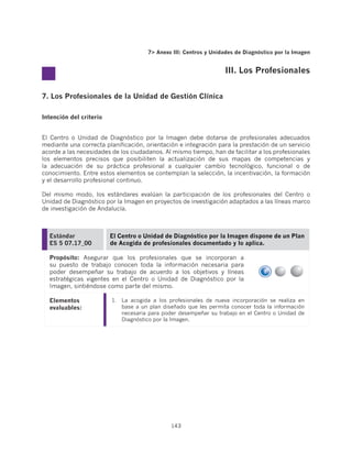 7 Anexo III: Centros y Unidades de Diagnóstico por la Imagen


                                                                   III. Los Profesionales


7. Los Profesionales de la Unidad de Gestión Clínica

Intención del criterio


El Centro o Unidad de Diagnóstico por la Imagen debe dotarse de profesionales adecuados
mediante una correcta planificación, orientación e integración para la prestación de un servicio
acorde a las necesidades de los ciudadanos. Al mismo tiempo, han de facilitar a los profesionales
los elementos precisos que posibiliten la actualización de sus mapas de competencias y
la adecuación de su práctica profesional a cualquier cambio tecnológico, funcional o de
conocimiento. Entre estos elementos se contemplan la selección, la incentivación, la formación
y el desarrollo profesional continuo.

Del mismo modo, los estándares evalúan la participación de los profesionales del Centro o
Unidad de Diagnóstico por la Imagen en proyectos de investigación adaptados a las líneas marco
de investigación de Andalucía.



  Estándar               El Centro o Unidad de Diagnóstico por la Imagen dispone de un Plan
  ES 5 07.17_00          de Acogida de profesionales documentado y lo aplica.

  Propósito: Asegurar que los profesionales que se incorporan a
  su puesto de trabajo conocen toda la información necesaria para
  poder desempeñar su trabajo de acuerdo a los objetivos y líneas
  estratégicas vigentes en el Centro o Unidad de Diagnóstico por la
  Imagen, sintiéndose como parte del mismo.

  Elementos              1.	 La acogida a los profesionales de nueva incorporación se realiza en
  evaluables:                base a un plan diseñado que les permita conocer toda la información
                             necesaria para poder desempeñar su trabajo en el Centro o Unidad de
                             Diagnóstico por la Imagen.




                                              143
 