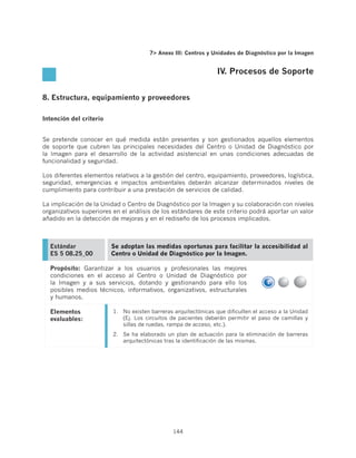 7 Anexo III: Centros y Unidades de Diagnóstico por la Imagen


                                                                 IV. Procesos de Soporte


8. Estructura, equipamiento y proveedores

Intención del criterio


Se pretende conocer en qué medida están presentes y son gestionados aquellos elementos
de soporte que cubren las principales necesidades del Centro o Unidad de Diagnóstico por
la Imagen para el desarrollo de la actividad asistencial en unas condiciones adecuadas de
funcionalidad y seguridad.

Los diferentes elementos relativos a la gestión del centro, equipamiento, proveedores, logística,
seguridad, emergencias e impactos ambientales deberán alcanzar determinados niveles de
cumplimiento para contribuir a una prestación de servicios de calidad.

La implicación de la Unidad o Centro de Diagnóstico por la Imagen y su colaboración con niveles
organizativos superiores en el análisis de los estándares de este criterio podrá aportar un valor
añadido en la detección de mejoras y en el rediseño de los procesos implicados.



  Estándar               Se adoptan las medidas oportunas para facilitar la accesibilidad al
  ES 5 08.25_00          Centro o Unidad de Diagnóstico por la Imagen.

  Propósito: Garantizar a los usuarios y profesionales las mejores
  condiciones en el acceso al Centro o Unidad de Diagnóstico por
  la Imagen y a sus servicios, dotando y gestionando para ello los
  posibles medios técnicos, informativos, organizativos, estructurales
  y humanos.

  Elementos              1.	 No existen barreras arquitectónicas que dificulten el acceso a la Unidad
  evaluables:                (Ej. Los circuitos de pacientes deberán permitir el paso de camillas y
                             sillas de ruedas, rampa de acceso, etc.).
                         2.	 Se ha elaborado un plan de actuación para la eliminación de barreras
                             arquitectónicas tras la identificación de las mismas.




                                                144
 