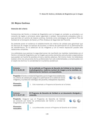 7 Anexo III: Centros y Unidades de Diagnóstico por la Imagen




10. Mejora Continua

Intención del criterio


Compromiso del Centro o Unidad de Diagnóstico por la Imagen en someter su actividad a un
conjunto de reglas o principios sobre seguridad y calidad, racionalmente enlazados entre sí,
que permiten un camino de mejora continua, teniendo como estrategias de partida el Plan de
Calidad de la Consejería de Salud y el Plan Andaluz de Seguridad del Paciente.

Se pretende poner en evidencia el establecimiento de criterios de calidad para garantizar que
las técnicas de imagen se realizan de acuerdo a criterios de optimización en la administración
de radiofármacos, en la obtención de las imágenes y con la menor exposición posible ante
radiaciones ionizantes.

Los estándares que exploran la seguridad ponen de manifiesto las medidas implantadas por el
Centro o Unidad de Diagnóstico por la Imagen para evitar elementos estructurales y organizativos
que puedan ser fuente de posibles errores y eventos adversos. Del mismo modo, los estándares
evalúan cómo las actuaciones de los profesionales han sido sistematizadas y consensuadas con
el objeto de disminuir la variabilidad en la práctica asistencial.



  Estándar               Se ha definido un Programa de Garantía de Calidad en las técnicas
  ES 5 10.26_00          (radiodiagnóstico, medicina nuclear) de imagen y se ha remitido a la
                         Administración Sanitaria correspondiente.

  Propósito: El Centro o Unidad de Diagnóstico por la Imagen tiene establecidos
  los criterios de calidad para asegurar la optimización en la obtención de las
  imágenes y la protección radiológica del paciente y trabajadores expuestos.

  Elementos
                          1.	 Está implantado un Programa de Garantía de la Calidad.
  evaluables:



  Estándar               El Programa de Garantía de Calidad es un documento divulgado y
  ES 5 10.27_00          conocido.

  Propósito: Asegurar que el Programa de Garantía de Calidad
  es conocido por todos los profesionales del Centro o Unidad de
  Diagnóstico por la Imagen.

  Elementos
                          1.	 Los profesionales conocen el Programa de Garantía de la Calidad.
  evaluables:


                                                  148
 