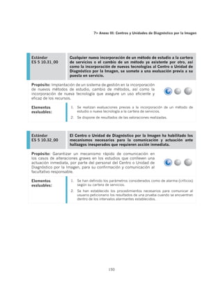 7 Anexo III: Centros y Unidades de Diagnóstico por la Imagen




Estándar             Cualquier nueva incorporación de un método de estudio a la cartera
ES 5 10.31_00        de servicios o el cambio de un método ya existente por otro, así
                     como la incorporación de nuevas tecnologías al Centro o Unidad de
                     Diagnóstico por la Imagen, se somete a una evaluación previa a su
                     puesta en servicio.

Propósito: Implantación de un sistema de gestión en la incorporación
de nuevos métodos de estudio, cambio de métodos, así como la
incorporación de nueva tecnología que asegure un uso eficiente y
eficaz de los recursos.

Elementos            1.	 Se realizan evaluaciones previas a la incorporación de un método de
evaluables:              estudio o nueva tecnología a la cartera de servicios.
                     2.	 Se dispone de resultados de las valoraciones realizadas.




Estándar             El Centro o Unidad de Diagnóstico por la Imagen ha habilitado los
ES 5 10.32_00        mecanismos necesarios para la comunicación y actuación ante
                     hallazgos inesperados que requieren acción inmediata.

Propósito: Garantizar un mecanismo rápido de comunicación en
los casos de alteraciones graves en los estudios que conlleven una
actuación inmediata, por parte del personal del Centro o Unidad de
Diagnóstico por la Imagen, para su confirmación y comunicación al
facultativo responsable.

Elementos            1.	 Se han definido los parámetros considerados como de alarma (críticos)
evaluables:              según su cartera de servicios.
                     2.	 Se han establecido los procedimientos necesarios para comunicar al
                         usuario peticionario los resultados de una prueba cuando se encuentran
                         dentro de los intervalos alarmantes establecidos.




                                            150
 