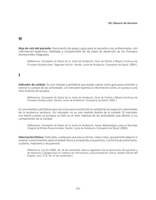 10 Glosario de términos




H

Hoja de ruta del paciente: Documento de apoyo y guía para el paciente y los profesionales, con
información específica, detallada y comprensible de las fases de desarrollo de los Procesos
Asistenciales Integrados.

       (Referencia: Consejería de Salud de la Junta de Andalucía. Guía de Diseño y Mejora Continua de
       Procesos Asistenciales. Segunda Edición. Sevilla: Junta de Andalucía. Consejería de Salud; 2009.)



I	

Indicador de calidad: Es una medida cuantitativa que puede usarse como guía para controlar y
valorar la calidad de las actividades. Un indicador expresa la información como un suceso o una
ratio (índice) de sucesos.

       (Referencia: Consejería de Salud de la Junta de Andalucía. Guía de Diseño y Mejora Continua de
       Procesos Asistenciales. Sevilla: Junta de Andalucía. Consejería de Salud; 2001.)


Es una medida cuantitativa que nos sirve para monitorizar la calidad de los aspectos importantes
de la asistencia sanitaria. Un indicador no es una medida directa de la calidad. El indicador
nos alerta cuando se produce un fallo en el valor habitual de las actividades que afectan a los
componentes de la calidad.

       (Referencia: Consejería de Salud de la Junta de Andalucía. Apoyo Metodológico para el Abordaje
       Integral de Brotes Nosocomiales. Sevilla: Junta de Andalucía. Consejería de Salud; 2006.)


Información Clínica: Todo dato, cualquiera que sea su forma, clase o tipo, que permite adquirir o
ampliar conocimientos sobre el estado físico y la salud de una persona, o la forma de preservarla,
cuidarla, mejorarla o recuperarla.

       (Referencia: Ley 41/2002, de 14 de noviembre, básica reguladora de la autonomía del paciente y
       de derechos y obligaciones en materia de información y documentación clínica. Boletín Oficial del
       Estado, núm. 274, de 15 de noviembre.)




                                                 161
 