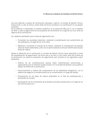 3 Manual de estándares de Unidades de Gestión Clínica




Una vez obtenido un grado de certificación avanzado u óptimo, la Unidad de Gestión Clínica,
transcurrido un año al menos, podrá optar de forma voluntaria a la certificación en los grados
sucesivos.
Se ha definido e implantado un módulo específico en la aplicación ME_jora C con el objetivo
de llevar a cabo el seguimiento de los proyectos de certificación a lo largo de los cinco años de
vigencia de la certificación.

Los objetivos planteados para la fase de seguimiento son:

      	 Consolidar los resultados obtenidos, mediante la estabilización del cumplimiento de
         los estándares a lo largo de los cinco años.

      	 Mantener y aumentar el impulso de la mejora, mediante la implantación de aquellas
         áreas de mejora detectadas, junto con la oportunidad de continuar identificando nuevas
         áreas de mejora.

Desde la obtención de la certificación la Unidad de Gestión Clínica tiene disponible la ficha
de autoevaluación de seguimiento, de forma que a los dos y a los cuatro años de la fecha de
la certificación se realiza la evaluación de seguimiento que consiste en los siguientes cuatro
apartados:

      	 Análisis de las consideraciones previas sobre modificaciones estructurales y
         organizativas que se hubieran podido producir en la Unidad de Gestión y que pudieran
         afectar al ámbito de la certificación.

      	 Posicionamiento y análisis del cumplimiento de los estándares obligatorios, con el
         objetivo de asegurar el mantenimiento de su cumplimiento a lo largo del tiempo.

      	 Actualización de las áreas de mejora detectadas en la fase de autoevaluación y
         pendientes de cumplir.

      	 Actualización de los indicadores de actividad y procesos asistenciales a lo largo de los
         dos últimos ejercicios.




                                               22
 