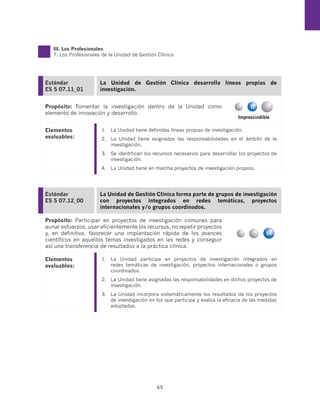 III. Los Profesionales
   7. Los Profesionales de la Unidad de Gestión Clínica




Estándar               La Unidad de Gestión Clínica desarrolla líneas propias de
ES 5 07.11_01          investigación.


Propósito: Fomentar la investigación dentro de la Unidad como
elemento de innovación y desarrollo.
                                                                                   Imprescindible

Elementos              1.	 La Unidad tiene definidas líneas propias de investigación.
evaluables:            2.	 La Unidad tiene asignadas las responsabilidades en el ámbito de la
                           investigación.
                       3.	 Se identifican los recursos necesarios para desarrollar los proyectos de
                           investigación.
                       4.	 La Unidad tiene en marcha proyectos de investigación propios.




Estándar               La Unidad de Gestión Clínica forma parte de grupos de investigación
ES 5 07.12_00          con proyectos integrados en redes temáticas, proyectos
                       internacionales y/o grupos coordinados.

Propósito: Participar en proyectos de investigación comunes para
aunar esfuerzos, usar eficientemente los recursos, no repetir proyectos
y, en definitiva, favorecer una implantación rápida de los avances
científicos en aquellos temas investigados en las redes y conseguir
así una transferencia de resultados a la práctica clínica.

Elementos              1.	 La Unidad participa en proyectos de investigación integrados en
evaluables:                redes temáticas de investigación, proyectos internacionales o grupos
                           coordinados.
                       2.	 La Unidad tiene asignadas las responsabilidades en dichos proyectos de
                           investigación.
                       3.	 La Unidad incorpora sistemáticamente los resultados de los proyectos
                           de investigación en los que participa y evalúa la eficacia de las medidas
                           adoptadas.




                                               65
 