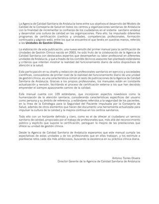 La Agencia de Calidad Sanitaria de Andalucía tiene entre sus objetivos el desarrollo del Modelo de
Calidad de la Consejería de Salud en todos los centros y organizaciones sanitarias de Andalucía
con la finalidad de incrementar la confianza de los ciudadanos en el sistema sanitario andaluz
y desarrollar una cultura de calidad en las organizaciones. Para ello, ha impulsado diferentes
programas de certificación (centros y unidades, competencias profesionales, formación
continuada y páginas web), entre los que se encuentra el que tenéis en vuestras manos, referido
a las Unidades de Gestión Clínica.

La elaboración de esta publicación, una nueva versión del primer manual para la certificación de
Unidades de Gestión Clínica nacido en 2003, ha sido fruto de la colaboración de la Agencia de
Calidad Sanitaria con destacados expertos que desempeñan su labor profesional en diferentes
unidades de Andalucía, y que a través de los comités técnicos asesores han planteado estándares
y criterios que intentan mostrar la realidad del funcionamiento diario de estos dispositivos de
atención a la salud.

Esta participación en su diseño y redacción de profesionales sanitarios en ejercicio y sociedades
científicas, conocedores de primer nivel de la realidad del funcionamiento diario de una unidad
de gestión clínica, es una característica común al resto de publicaciones de la Agencia de Calidad
Sanitaria de Andalucía. Gracias a los propios profesionales, los manuales están en constante
actualización y revisión, facilitando el proceso de certificación externa a los que han decidido
emprender el siempre apasionante camino de la calidad.

Este manual cuenta con 109 estándares, que incorporan aspectos novedosos como la
humanización de la atención sanitaria, considerando características específicas del usuario
como persona y su ámbito de referencia, y estándares referidos a la seguridad de los pacientes,
en la línea de la Estrategia para la Seguridad del Paciente impulsada por la Consejería de
Salud, además de otros elementos que hacen del documento una herramienta actualizada para
impulsar la cultura de la calidad y la mejora continua en los centros sanitarios.

Todo ello con un horizonte definido y claro, como es el de ofrecer al ciudadano un servicio
sanitario de calidad, propiciado por el trabajo de profesionales que, más allá del reconocimiento
público y explícito que supone la certificación, persiguen la mejora de las prestaciones que
ofrece su unidad de gestión clínica.

Desde la Agencia de Calidad Sanitaria de Andalucía esperamos que este manual cumpla las
expectativas de estas unidades y de los profesionales que en ellas trabajan, y los estimule a
plantearse retos cada día más ambiciosos, buscando la excelencia en su práctica clínica diaria.




                                                                         Antonio Torres Olivera
                               Director Gerente de la Agencia de Calidad Sanitaria de Andalucía
 