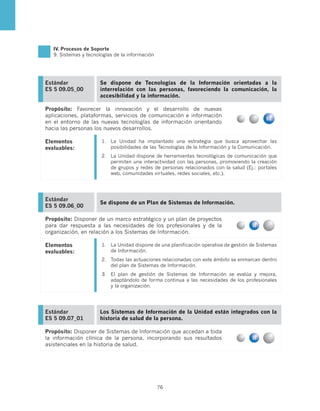 IV. Procesos de Soporte
   9. Sistemas y tecnologías de la información




Estándar              Se dispone de Tecnologías de la Información orientadas a la
ES 5 09.05_00         interrelación con las personas, favoreciendo la comunicación, la
                      accesibilidad y la información.

Propósito: Favorecer la innovación y el desarrollo de nuevas
aplicaciones, plataformas, servicios de comunicación e información
en el entorno de las nuevas tecnologías de información orientando
hacia las personas los nuevos desarrollos.

Elementos              1.	 La Unidad ha implantado una estrategia que busca aprovechar las
evaluables:                posibilidades de las Tecnologías de la Información y la Comunicación.
                       2.	 La Unidad dispone de herramientas tecnológicas de comunicación que
                           permiten una interactividad con las personas, promoviendo la creación
                           de grupos y redes de personas relacionados con la salud (Ej.: portales
                           web, comunidades virtuales, redes sociales, etc.).




Estándar
                      Se dispone de un Plan de Sistemas de Información.
ES 5 09.06_00

Propósito: Disponer de un marco estratégico y un plan de proyectos
para dar respuesta a las necesidades de los profesionales y de la
organización, en relación a los Sistemas de Información.

Elementos              1.	 La Unidad dispone de una planificación operativa de gestión de Sistemas
evaluables:                de Información.
                       2.	 Todas las actuaciones relacionadas con este ámbito se enmarcan dentro
                           del plan de Sistemas de Información.
                       3.	 El plan de gestión de Sistemas de Información se evalúa y mejora,
                           adaptándolo de forma continua a las necesidades de los profesionales
                           y la organización.




Estándar              Los Sistemas de Información de la Unidad están integrados con la
ES 5 09.07_01         historia de salud de la persona.

Propósito: Disponer de Sistemas de Información que accedan a toda
la información clínica de la persona, incorporando sus resultados
asistenciales en la historia de salud.




                                                 76
 