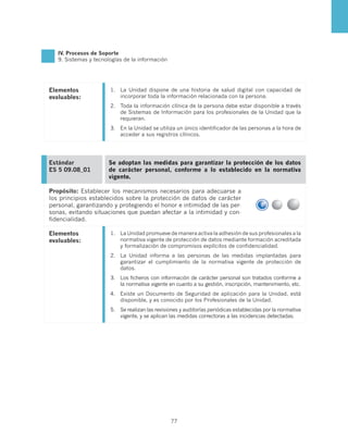 IV. Procesos de Soporte
   9. Sistemas y tecnologías de la información




Elementos              1.	 La Unidad dispone de una historia de salud digital con capacidad de
evaluables:                incorporar toda la información relacionada con la persona.
                       2.	 Toda la información clínica de la persona debe estar disponible a través
                           de Sistemas de Información para los profesionales de la Unidad que la
                           requieran.
                       3.	 En la Unidad se utiliza un único identificador de las personas a la hora de
                           acceder a sus registros clínicos.




Estándar              Se adoptan las medidas para garantizar la protección de los datos
ES 5 09.08_01         de carácter personal, conforme a lo establecido en la normativa
                      vigente.

Propósito: Establecer los mecanismos necesarios para adecuarse a
los principios establecidos sobre la protección de datos de carácter
personal, garantizando y protegiendo el honor e intimidad de las per-
sonas, evitando situaciones que puedan afectar a la intimidad y con-
fidencialidad.

Elementos              1.	 La Unidad promueve de manera activa la adhesión de sus profesionales a la
evaluables:                normativa vigente de protección de datos mediante formación acreditada
                           y formalización de compromisos explícitos de confidencialidad.
                       2.	 La Unidad informa a las personas de las medidas implantadas para
                           garantizar el cumplimiento de la normativa vigente de protección de
                           datos.
                       3.	 Los ficheros con información de carácter personal son tratados conforme a
                           la normativa vigente en cuanto a su gestión, inscripción, mantenimiento, etc.
                       4.	 Existe un Documento de Seguridad de aplicación para la Unidad, está
                           disponible, y es conocido por los Profesionales de la Unidad.
                       5.	 Se realizan las revisiones y auditorías periódicas establecidas por la normativa
                           vigente, y se aplican las medidas correctoras a las incidencias detectadas.




                                                 77
 