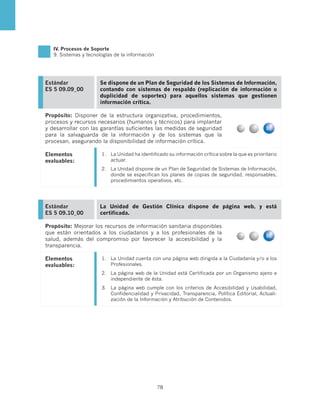 IV. Procesos de Soporte
   9. Sistemas y tecnologías de la información




Estándar              Se dispone de un Plan de Seguridad de los Sistemas de Información,
ES 5 09.09_00         contando con sistemas de respaldo (replicación de información o
                      duplicidad de soportes) para aquellos sistemas que gestionen
                      información crítica.

Propósito: Disponer de la estructura organizativa, procedimientos,
procesos y recursos necesarios (humanos y técnicos) para implantar
y desarrollar con las garantías suficientes las medidas de seguridad
para la salvaguarda de la información y de los sistemas que la
procesan, asegurando la disponibilidad de información crítica.

Elementos              1.	 La Unidad ha identificado su información crítica sobre la que es prioritario
evaluables:                actuar.
                       2.	 La Unidad dispone de un Plan de Seguridad de Sistemas de Información,
                           donde se especifican los planes de copias de seguridad, responsables,
                           procedimientos operativos, etc.




Estándar              La Unidad de Gestión Clínica dispone de página web, y está
ES 5 09.10_00         certificada.

Propósito: Mejorar los recursos de información sanitaria disponibles
que están orientados a los ciudadanos y a los profesionales de la
salud, además del compromiso por favorecer la accesibilidad y la
transparencia.

Elementos              1.	 La Unidad cuenta con una página web dirigida a la Ciudadanía y/o a los
evaluables:                Profesionales.
                       2.	 La página web de la Unidad está Certificada por un Organismo ajeno e
                           independiente de ésta.
                       3.	 La página web cumple con los criterios de Accesibilidad y Usabilidad,
                           Confidencialidad y Privacidad, Transparencia, Política Editorial, Actuali-
                           zación de la Información y Atribución de Contenidos.




                                                 78
 