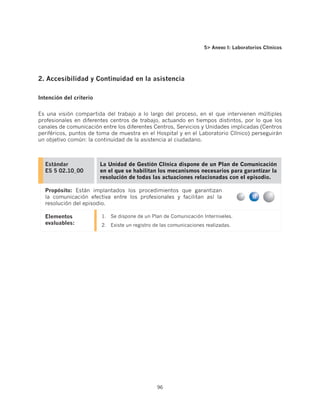5 Anexo I: Laboratorios Clínicos




2. Accesibilidad y Continuidad en la asistencia

Intención del criterio


Es una visión compartida del trabajo a lo largo del proceso, en el que intervienen múltiples
profesionales en diferentes centros de trabajo, actuando en tiempos distintos, por lo que los
canales de comunicación entre los diferentes Centros, Servicios y Unidades implicadas (Centros
periféricos, puntos de toma de muestra en el Hospital y en el Laboratorio Clínico) perseguirán
un objetivo común: la continuidad de la asistencia al ciudadano.



  Estándar               La Unidad de Gestión Clínica dispone de un Plan de Comunicación
  ES 5 02.10_00          en el que se habilitan los mecanismos necesarios para garantizar la
                         resolución de todas las actuaciones relacionadas con el episodio.

  Propósito: Están implantados los procedimientos que garantizan
  la comunicación efectiva entre los profesionales y facilitan así la
  resolución del episodio.

  Elementos              1.	 Se dispone de un Plan de Comunicación Interniveles.
  evaluables:            2.	 Existe un registro de las comunicaciones realizadas.




                                                 96
 